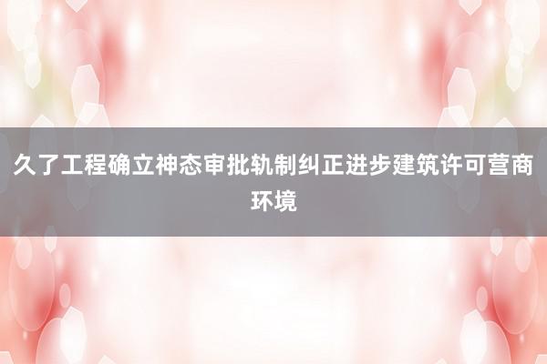 久了工程确立神态审批轨制纠正进步建筑许可营商环境