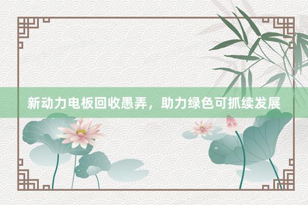 新动力电板回收愚弄，助力绿色可抓续发展