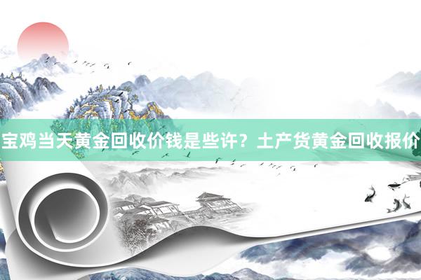 宝鸡当天黄金回收价钱是些许？土产货黄金回收报价