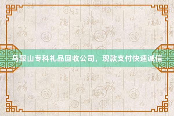马鞍山专科礼品回收公司，现款支付快速诚信