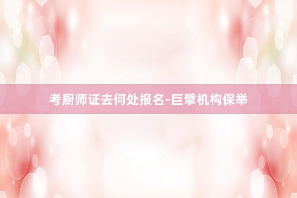 考厨师证去何处报名-巨擘机构保举